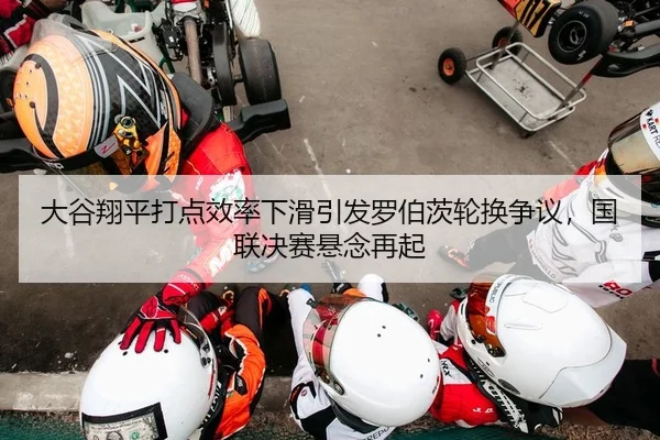 大谷翔平打点效率下滑引发罗伯茨轮换争议，国联决赛悬念再起